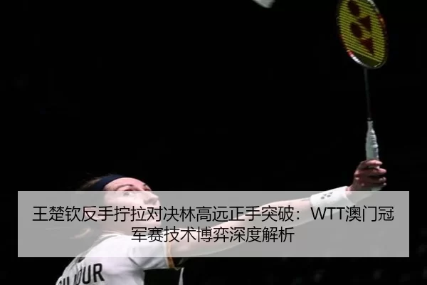 王楚钦反手拧拉对决林高远正手突破：WTT澳门冠军赛技术博弈深度解析