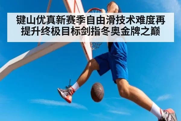 键山优真新赛季自由滑技术难度再提升终极目标剑指冬奥金牌之巅