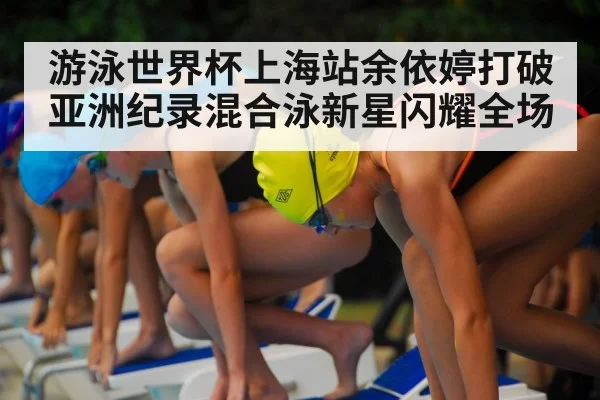 游泳世界杯上海站余依婷打破亚洲纪录混合泳新星闪耀全场