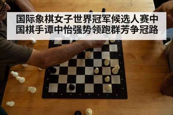 国际象棋女子世界冠军候选人赛中国棋手谭中怡强势领跑群芳争冠路