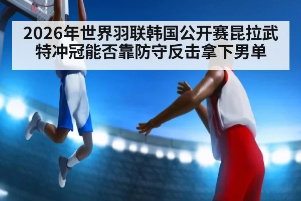 2026年世界羽联韩国公开赛昆拉武特冲冠能否靠防守反击拿下男单